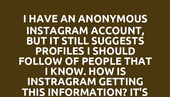 I have an anonymous Instagram account, but it still suggests profiles I should follow of people that I know. How is Instragram getting this information? It's unnerving.